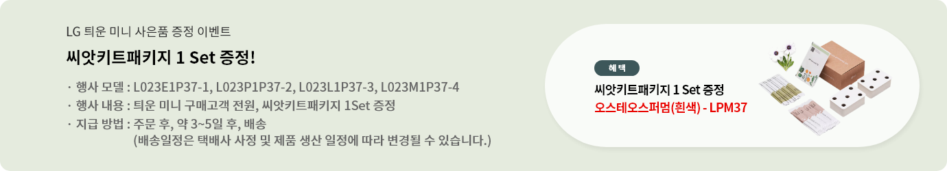 씨앗키트패키지 1 Set 증정!. 행사 모델 : L023E1P37-1, L023P1P37-2, L023L1P37-3, L023M1P37-4. 행사 내용 : 틔운 미니 구매고객 전원, 씨앗키트패키지 1 Set 증정. 지급 방법 : 주문 후, 약 3~5일 후, 배송 (배송일정은 택배사 사정 및 제품 생산 일정에 따라 변경될 수 있습니다.  